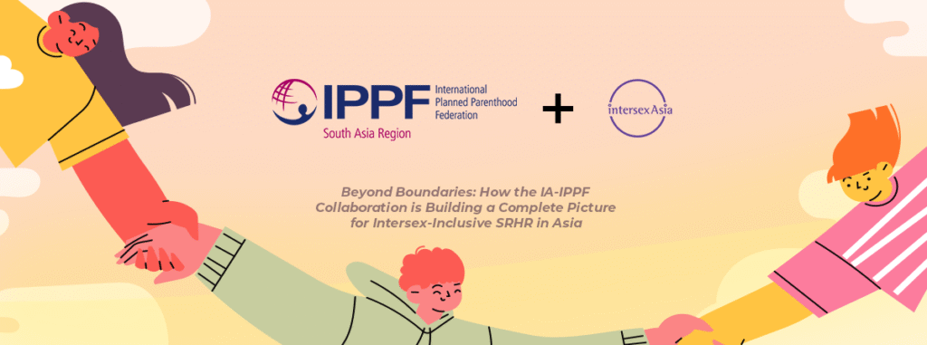 Beyond Boundaries: How the IA-IPPF Collaboration is Building a Complete Picture for Intersex-Inclusive SRHR in Asia 4 Beyond Boundaries: How the IA-IPPF Collaboration is Building a Complete Picture for Intersex-Inclusive SRHR in Asia 4